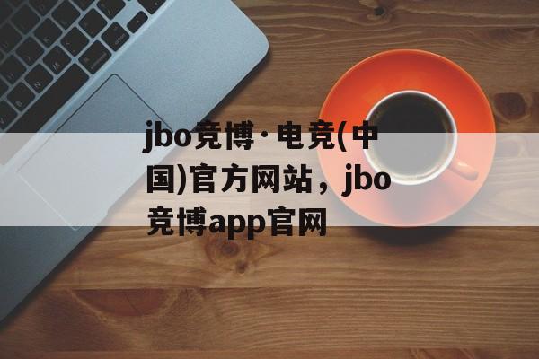 jbo竞博·电竞(中国)官方网站，jbo竞博app官网