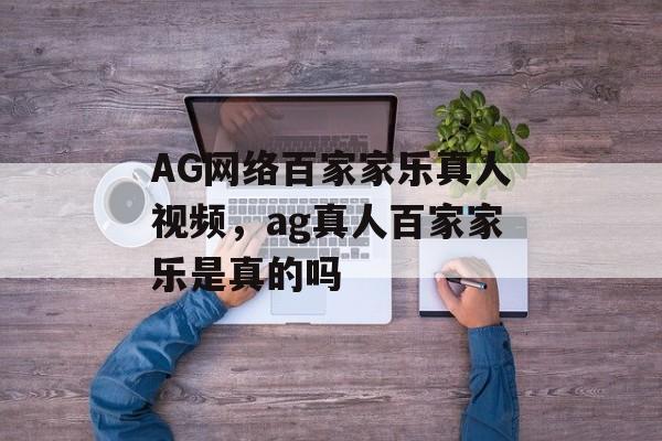 AG网络百家家乐真人视频，ag真人百家家乐是真的吗