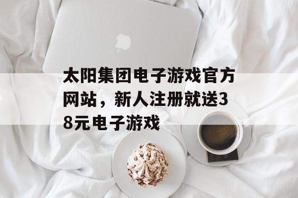 太阳集团电子游戏官方网站，新人注册就送38元电子游戏