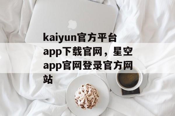 kaiyun官方平台app下载官网，星空app官网登录官方网站