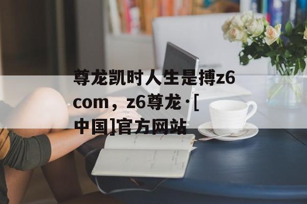 尊龙凯时人生是搏z6com，z6尊龙·[中国]官方网站