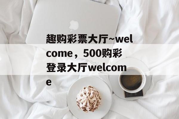 趣购彩票大厅～welcome，500购彩登录大厅welcome