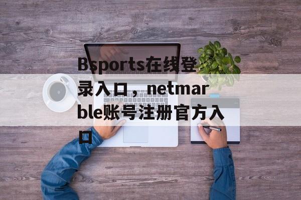 Bsports在线登录入口，netmarble账号注册官方入口